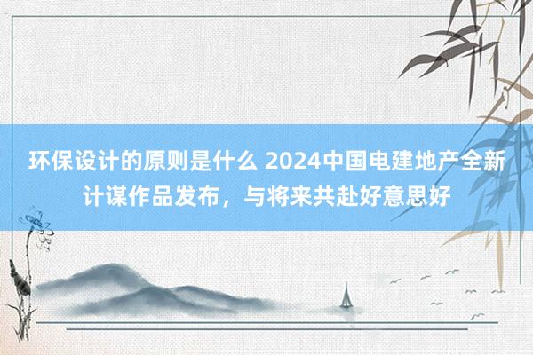 环保设计的原则是什么 2024中国电建地产全新计谋作品发布，与将来共赴好意思好