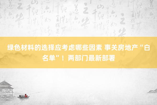 绿色材料的选择应考虑哪些因素 事关房地产“白名单”！两部门最新部署