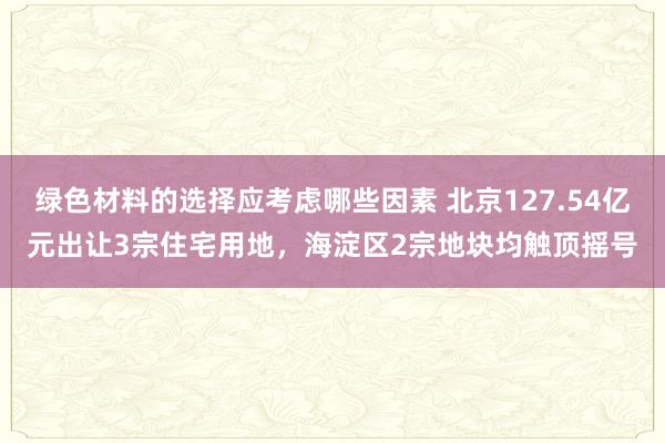 绿色材料的选择应考虑哪些因素 北京127.54亿元出让3宗住宅用地，海淀区2宗地块均触顶摇号