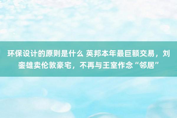 环保设计的原则是什么 英邦本年最巨额交易，刘銮雄卖伦敦豪宅，不再与王室作念“邻居”