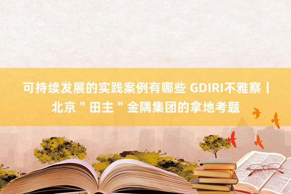 可持续发展的实践案例有哪些 GDIRI不雅察丨北京＂田主＂金隅集团的拿地考题