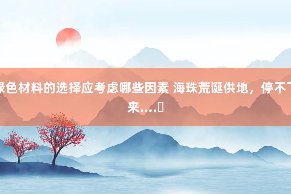 绿色材料的选择应考虑哪些因素 海珠荒诞供地，停不下来....​