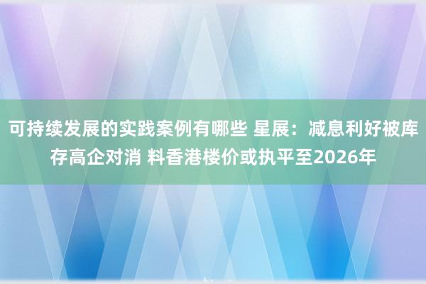 可持续发展的实践案例有哪些 星展：减息利好被库存高企对消 料香港楼价或执平至2026年