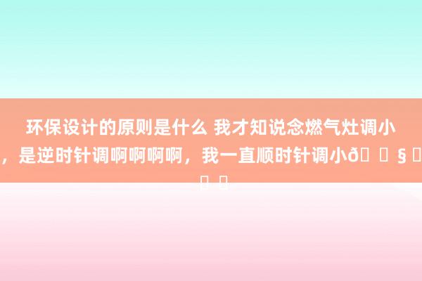 环保设计的原则是什么 我才知说念燃气灶调小火，是逆时针调啊啊啊啊，我一直顺时针调小😧 ​​