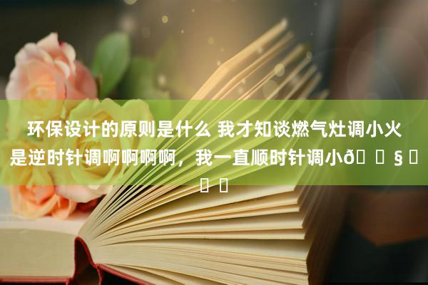 环保设计的原则是什么 我才知谈燃气灶调小火，是逆时针调啊啊啊啊，我一直顺时针调小😧 ​​