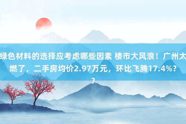 绿色材料的选择应考虑哪些因素 楼市大风浪！广州太燃了，二手房均价2.97万元，环比飞腾17.4%？