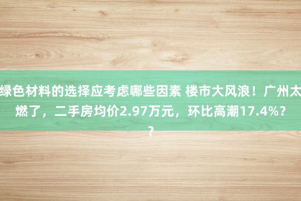 绿色材料的选择应考虑哪些因素 楼市大风浪！广州太燃了，二手房均价2.97万元，环比高潮17.4%？