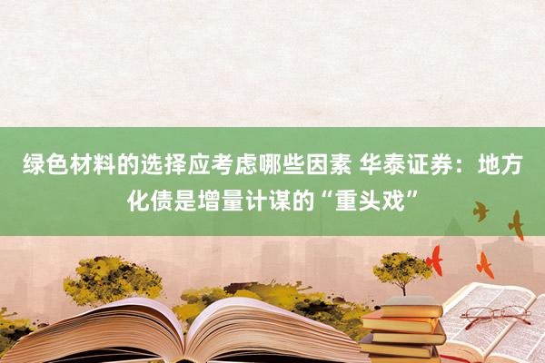 绿色材料的选择应考虑哪些因素 华泰证券：地方化债是增量计谋的“重头戏”