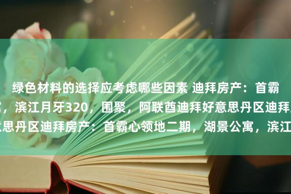 绿色材料的选择应考虑哪些因素 迪拜房产：首霸心领地二期，湖景公寓，滨江月牙320，围聚，阿联酋迪拜好意思丹区迪拜房产：首霸心领地二期，湖景公寓，滨江月牙320，围聚