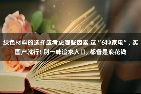 绿色材料的选择应考虑哪些因素 这“6种家电”, 买国产就行! 别一味追求入口, 都备是浪花钱