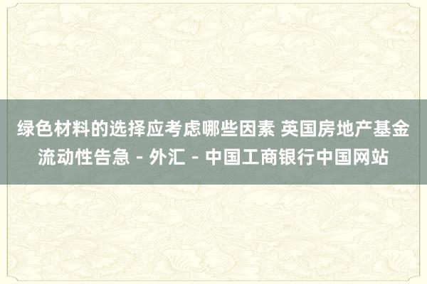 绿色材料的选择应考虑哪些因素 英国房地产基金流动性告急－外汇－中国工商银行中国网站