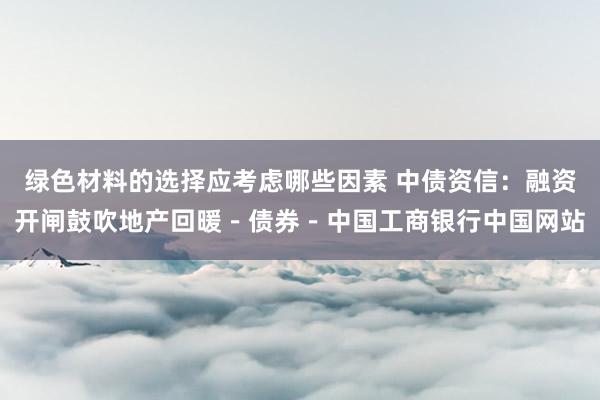 绿色材料的选择应考虑哪些因素 中债资信：融资开闸鼓吹地产回暖－债券－中国工商银行中国网站