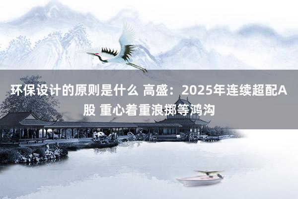 环保设计的原则是什么 高盛：2025年连续超配A股 重心着重浪掷等鸿沟