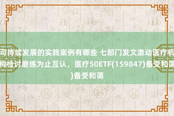 可持续发展的实践案例有哪些 七部门发文激动医疗机构检讨磨练为止互认，医疗50ETF(159847)备受和蔼