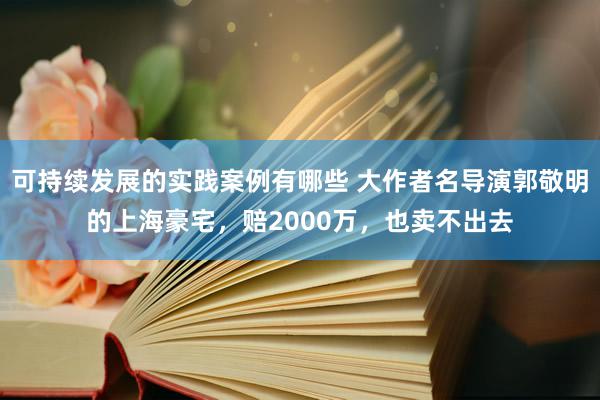 可持续发展的实践案例有哪些 大作者名导演郭敬明的上海豪宅，赔2000万，也卖不出去