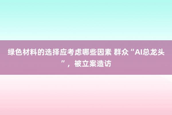 绿色材料的选择应考虑哪些因素 群众“AI总龙头”，被立案造访