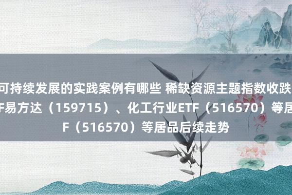 可持续发展的实践案例有哪些 稀缺资源主题指数收跌 防卫稀土ETF易方达（159715）、化工行业ETF（516570）等居品后续走势