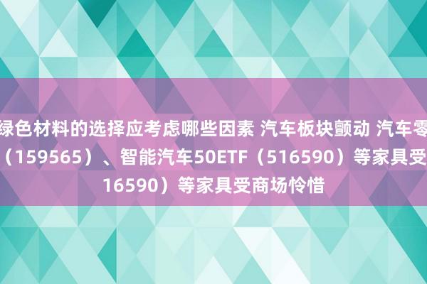 绿色材料的选择应考虑哪些因素 汽车板块颤动 汽车零部件ETF（159565）、智能汽车50ETF（516590）等家具受商场怜惜