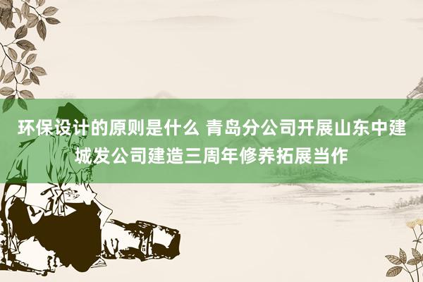 环保设计的原则是什么 青岛分公司开展山东中建城发公司建造三周年修养拓展当作