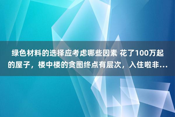 绿色材料的选择应考虑哪些因素 花了100万起的屋子，楼中楼的贪图终点有层次，入住啦非…