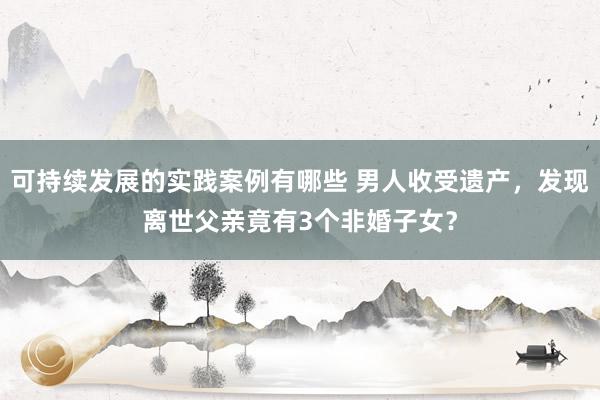 可持续发展的实践案例有哪些 男人收受遗产，发现离世父亲竟有3个非婚子女？