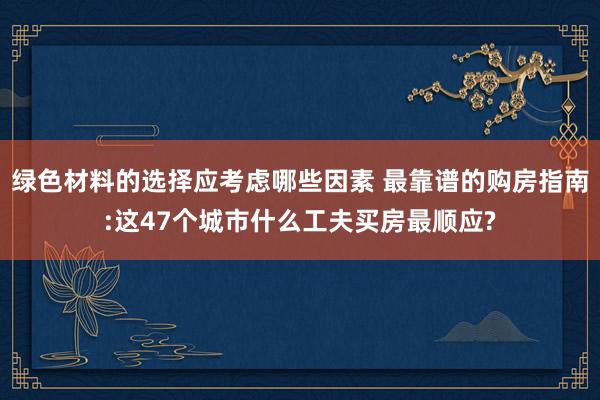 绿色材料的选择应考虑哪些因素 最靠谱的购房指南:这47个城市什么工夫买房最顺应?