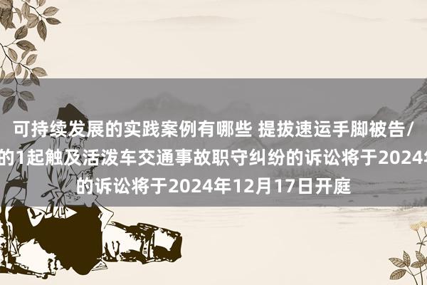 可持续发展的实践案例有哪些 提拔速运手脚被告/被上诉东说念主的1起触及活泼车交通事故职守纠纷的诉讼将于2024年12月17日开庭