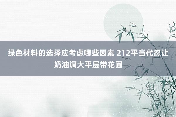 绿色材料的选择应考虑哪些因素 212平当代忍让奶油调大平层带花圃