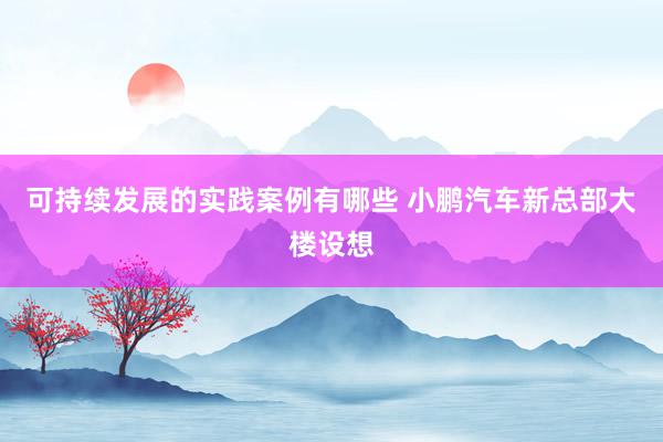 可持续发展的实践案例有哪些 小鹏汽车新总部大楼设想