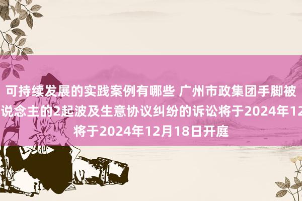 可持续发展的实践案例有哪些 广州市政集团手脚被告/被上诉东说念主的2起波及生意协议纠纷的诉讼将于2024年12月18日开庭