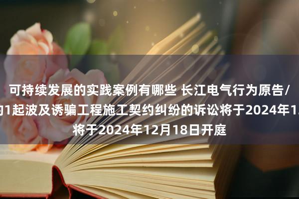 可持续发展的实践案例有哪些 长江电气行为原告/上诉东谈主的1起波及诱骗工程施工契约纠纷的诉讼将于2024年12月18日开庭