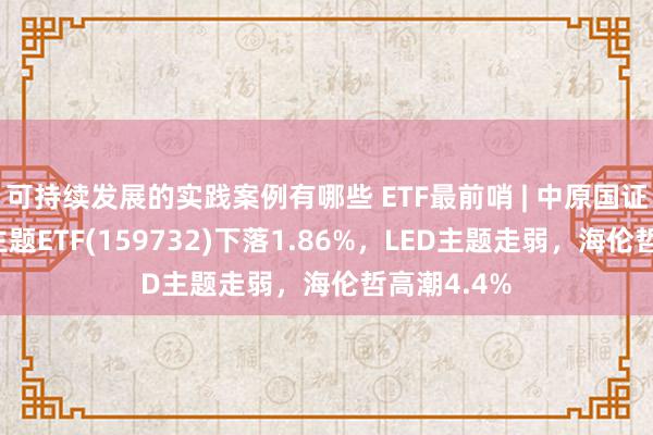 可持续发展的实践案例有哪些 ETF最前哨 | 中原国证耗尽电子主题ETF(159732)下落1.86%，LED主题走弱，海伦哲高潮4.4%