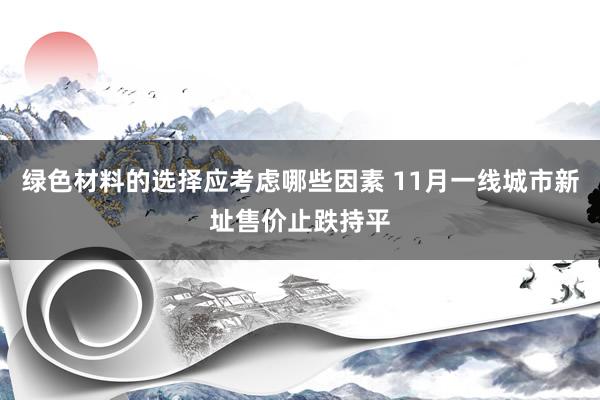 绿色材料的选择应考虑哪些因素 11月一线城市新址售价止跌持平