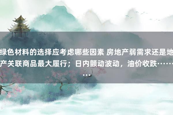 绿色材料的选择应考虑哪些因素 房地产弱需求还是地产关联商品最大履行；日内颤动波动，油价收跌······