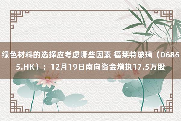 绿色材料的选择应考虑哪些因素 福莱特玻璃（06865.HK）：12月19日南向资金增执17.5万股