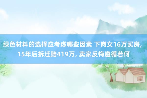 绿色材料的选择应考虑哪些因素 下岗女16万买房, 15年后拆迁赔419万, 卖家反悔遵循若何