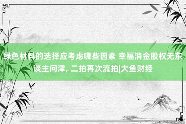 绿色材料的选择应考虑哪些因素 幸福消金股权无东谈主问津, 二拍再次流拍|大鱼财经