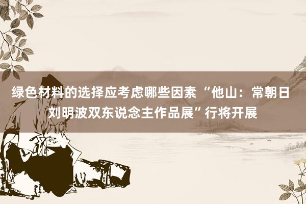 绿色材料的选择应考虑哪些因素 “他山：常朝日 刘明波双东说念主作品展”行将开展