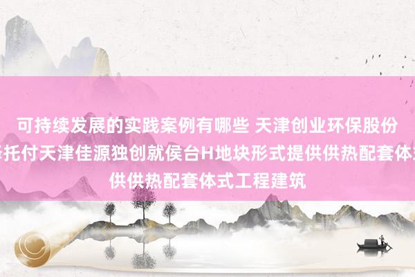 可持续发展的实践案例有哪些 天津创业环保股份：天津城泽托付天津佳源独创就侯台H地块形式提供供热配套体式工程建筑