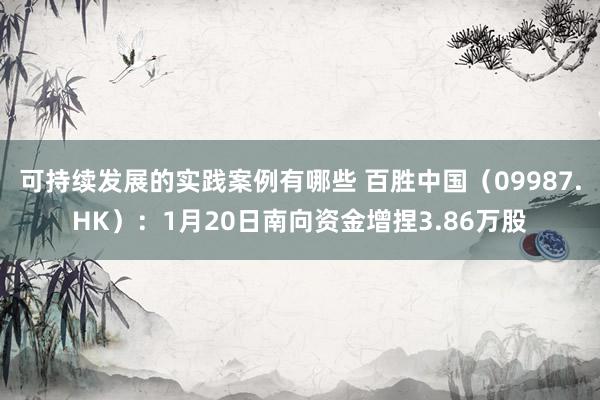 可持续发展的实践案例有哪些 百胜中国（09987.HK）：1月20日南向资金增捏3.86万股