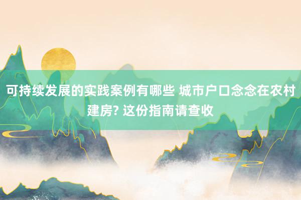 可持续发展的实践案例有哪些 城市户口念念在农村建房? 这份指南请查收