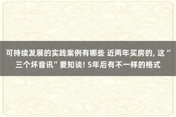 可持续发展的实践案例有哪些 近两年买房的, 这“三个坏音讯”要知谈! 5年后有不一样的格式