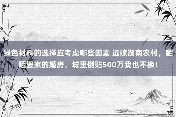 绿色材料的选择应考虑哪些因素 远嫁湖南农村，晒晒婆家的婚房，城里倒贴500万我也不换！