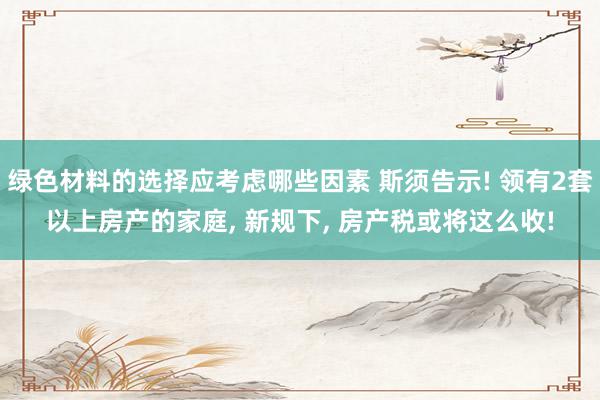 绿色材料的选择应考虑哪些因素 斯须告示! 领有2套以上房产的家庭, 新规下, 房产税或将这么收!