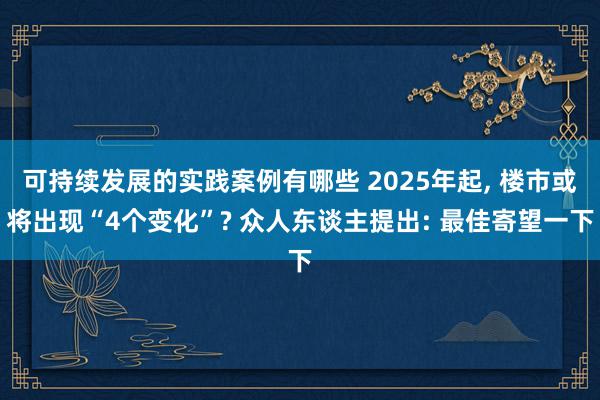 可持续发展的实践案例有哪些 2025年起, 楼市或将出现“4个变化”? 众人东谈主提出: 最佳寄望一下