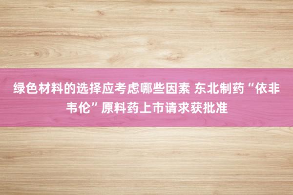 绿色材料的选择应考虑哪些因素 东北制药“依非韦伦”原料药上市请求获批准