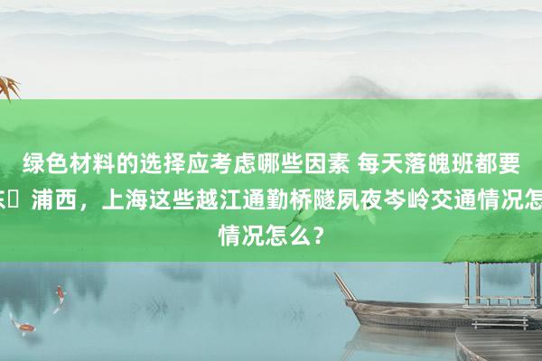 绿色材料的选择应考虑哪些因素 每天落魄班都要浦东⇄浦西，上海这些越江通勤桥隧夙夜岑岭交通情况怎么？