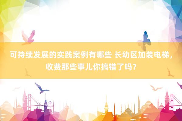 可持续发展的实践案例有哪些 长幼区加装电梯，收费那些事儿你搞错了吗？