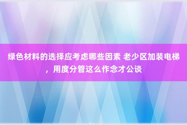 绿色材料的选择应考虑哪些因素 老少区加装电梯，用度分管这么作念才公谈