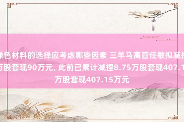 绿色材料的选择应考虑哪些因素 三羊马高管任敏拟减捏2.81万股套现90万元, 此前已累计减捏8.75万股套现407.15万元